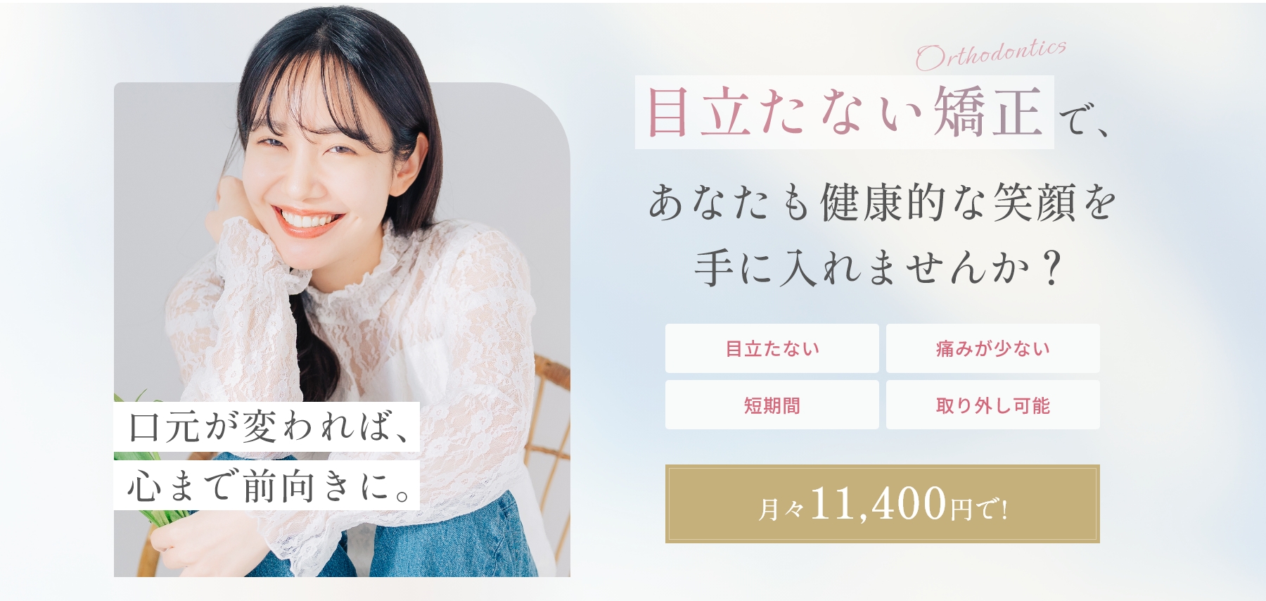 口元が変われば、心まで前向きに。Orthodontics 目立たない矯正で、あなたも健康的な笑顔を手に入れませんか？ 目立たない / 痛みが少ない / 短期間 / 取り外し可能 月々11,400円で！