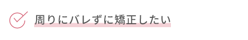 周りにバレずに矯正したい